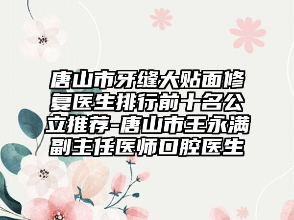 唐山市牙缝大贴面修复医生排行前十名公立推荐-唐山市王永满副主任医师口腔医生