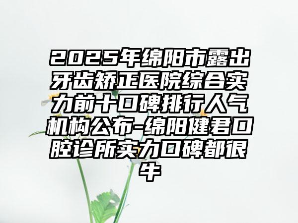 2025年绵阳市露出牙齿矫正医院综合实力前十口碑排行人气机构公布-绵阳健君口腔诊所实力口碑都很牛