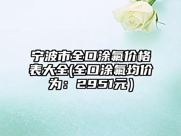 宁波市全口涂氟价格表大全(全口涂氟均价为：2951元）