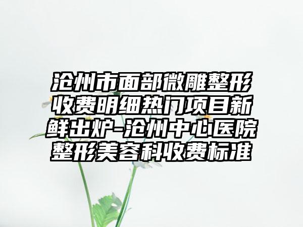 沧州市面部微雕整形收费明细热门项目新鲜出炉-沧州中心医院整形美容科收费标准