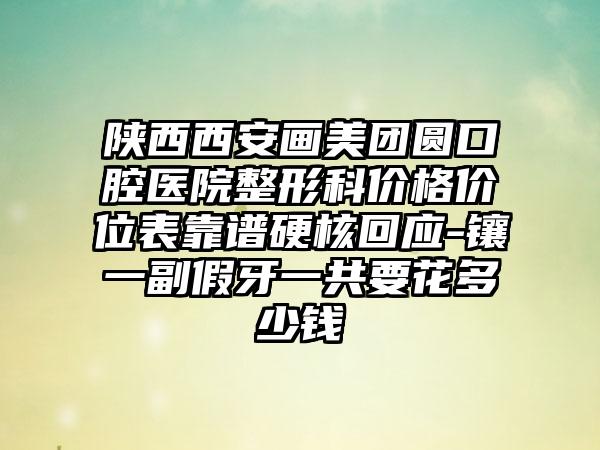 陕西西安画美团圆口腔医院整形科价格价位表靠谱硬核回应-镶一副假牙一共要花多少钱
