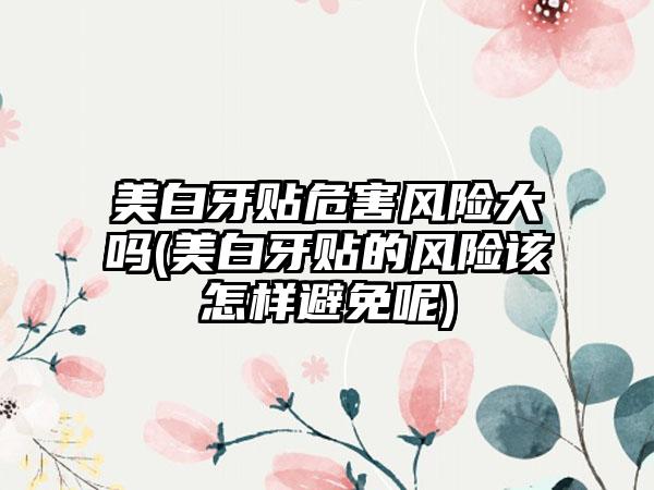美白牙贴危害风险大吗(美白牙贴的风险该怎样避免呢)