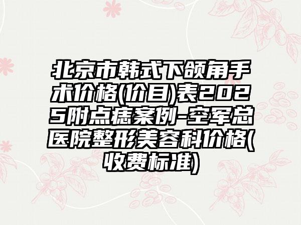 北京市韩式下颌角手术价格(价目)表2025附点痣案例-空军总医院整形美容科价格(收费标准)