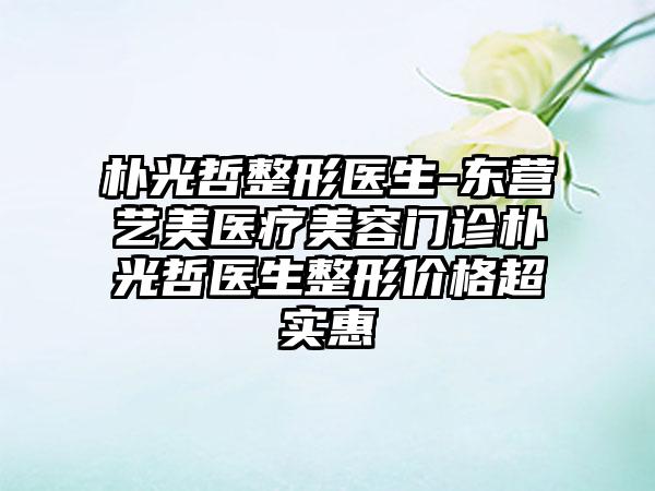 朴光哲整形医生-东营艺美医疗美容门诊朴光哲医生整形价格超实惠