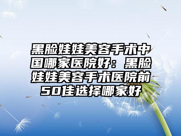 黑脸娃娃美容手术中国哪家医院好：黑脸娃娃美容手术医院前50佳选择哪家好