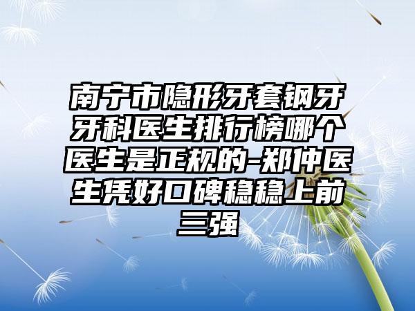 南宁市隐形牙套钢牙牙科医生排行榜哪个医生是正规的-郑仲医生凭好口碑稳稳上前三强