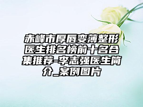 赤峰市厚唇变薄整形医生排名榜前十名合集推荐-李志强医生简介_案例图片