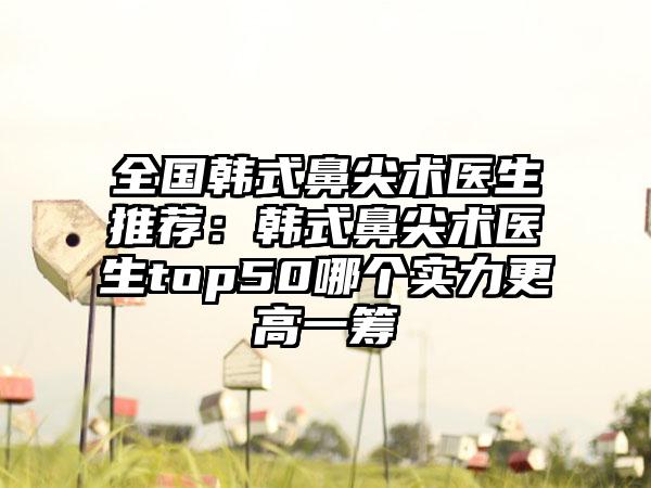 全国韩式鼻尖术医生推荐：韩式鼻尖术医生top50哪个实力更高一筹