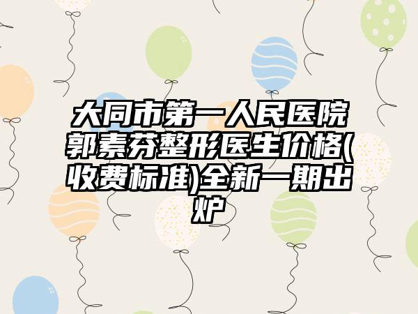 大同市第一人民医院郭素芬整形医生价格(收费标准)全新一期出炉