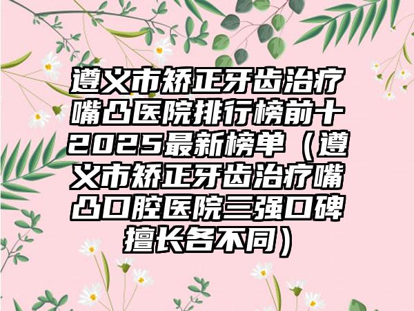 遵义市矫正牙齿治疗嘴凸医院排行榜前十2025最新榜单（遵义市矫正牙齿治疗嘴凸口腔医院三强口碑擅长各不同）