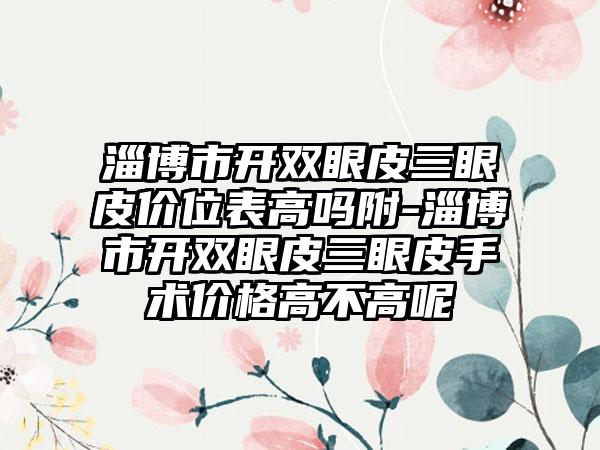 淄博市开双眼皮三眼皮价位表高吗附-淄博市开双眼皮三眼皮手术价格高不高呢