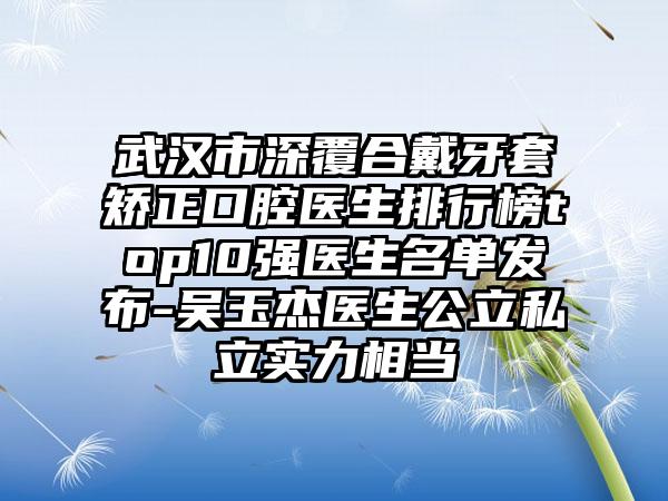 武汉市深覆合戴牙套矫正口腔医生排行榜top10强医生名单发布-吴玉杰医生公立私立实力相当