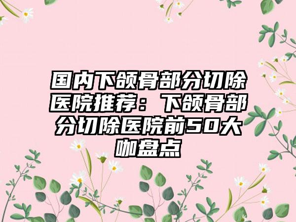 国内下颌骨部分切除医院推荐：下颌骨部分切除医院前50大咖盘点