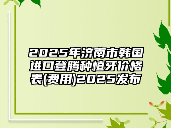 2025年济南市韩国进口登腾种植牙价格表(费用)2025发布