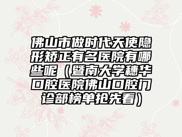 佛山市做时代天使隐形矫正有名医院有哪些呢（暨南大学穗华口腔医院佛山口腔门诊部榜单抢先看）