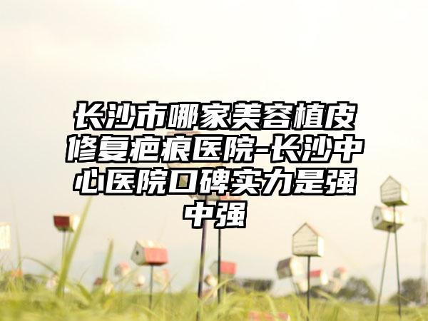 长沙市哪家美容植皮修复疤痕医院-长沙中心医院口碑实力是强中强