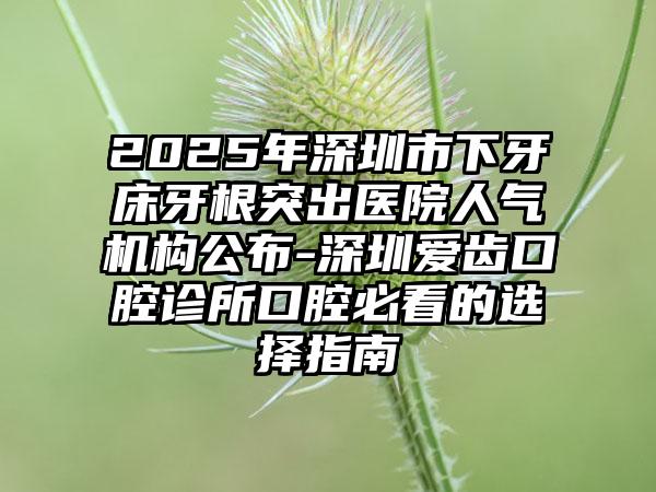 2025年深圳市下牙床牙根突出医院人气机构公布-深圳爱齿口腔诊所口腔必看的选择指南