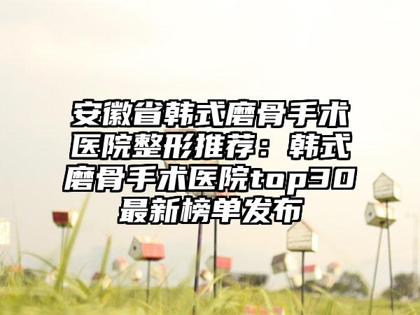 安徽省韩式磨骨手术医院整形推荐：韩式磨骨手术医院top30最新榜单发布