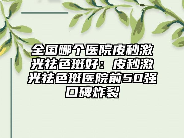 全国哪个医院皮秒激光祛色斑好：皮秒激光祛色斑医院前50强口碑炸裂