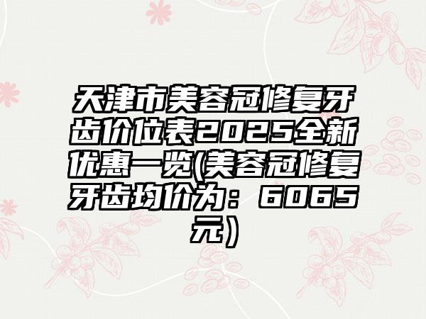 天津市美容冠修复牙齿价位表2025全新优惠一览(美容冠修复牙齿均价为：6065元）