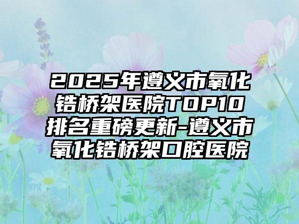 2025年遵义市氧化锆桥架医院TOP10排名重磅更新-遵义市氧化锆桥架口腔医院