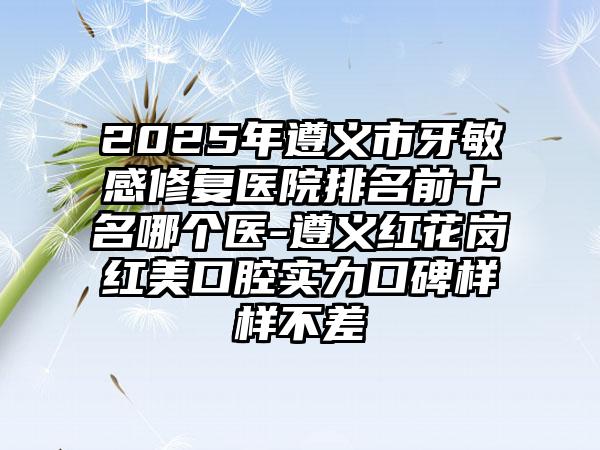 2025年遵义市牙敏感修复医院排名前十名哪个医-遵义红花岗红美口腔实力口碑样样不差