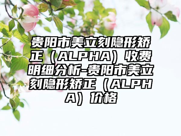 贵阳市美立刻隐形矫正（ALPHA）收费明细分析-贵阳市美立刻隐形矫正（ALPHA）价格