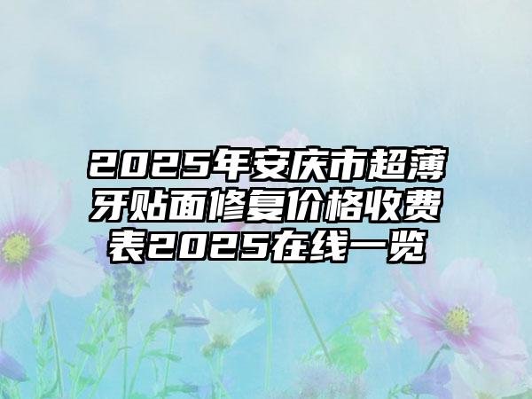 2025年安庆市超薄牙贴面修复价格收费表2025在线一览