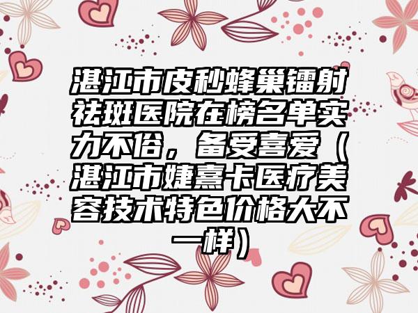 湛江市皮秒蜂巢镭射祛斑医院在榜名单实力不俗，备受喜爱（湛江市婕熹卡医疗美容技术特色价格大不一样）