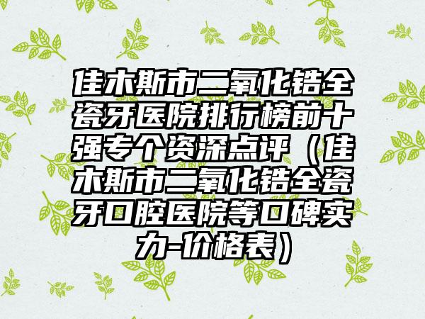 佳木斯市二氧化锆全瓷牙医院排行榜前十强专个资深点评（佳木斯市二氧化锆全瓷牙口腔医院等口碑实力-价格表）