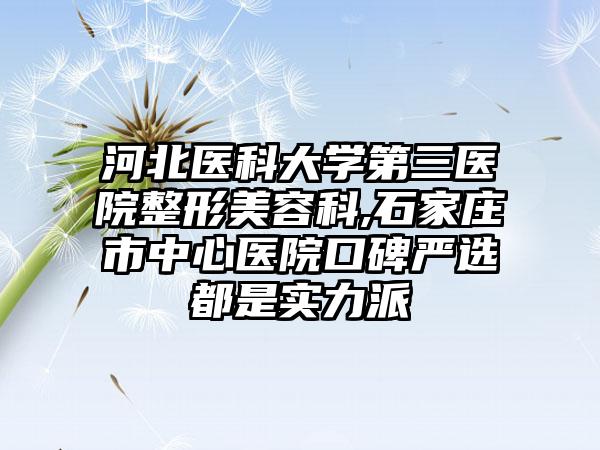 河北医科大学第三医院整形美容科,石家庄市中心医院口碑严选都是实力派