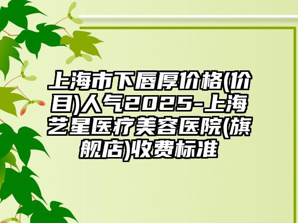 上海市下唇厚价格(价目)人气2025-上海艺星医疗美容医院(旗舰店)收费标准