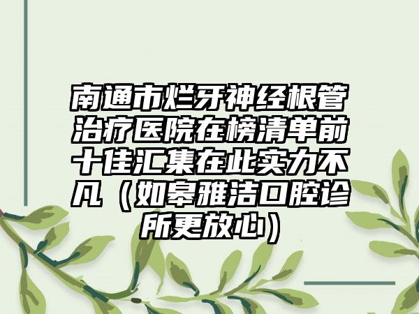 南通市烂牙神经根管治疗医院在榜清单前十佳汇集在此实力不凡（如皋雅洁口腔诊所更放心）