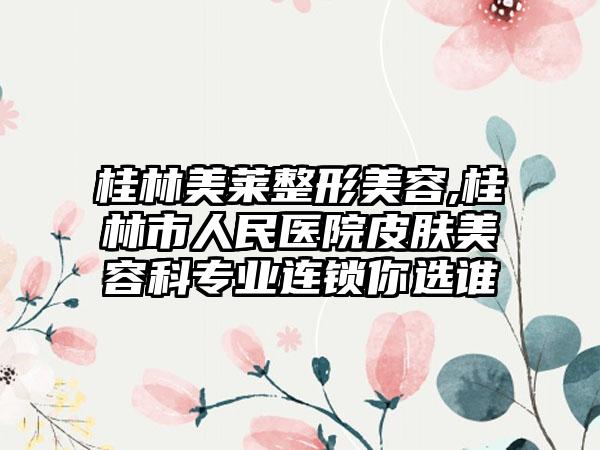 桂林美莱整形美容,桂林市人民医院皮肤美容科专业连锁你选谁