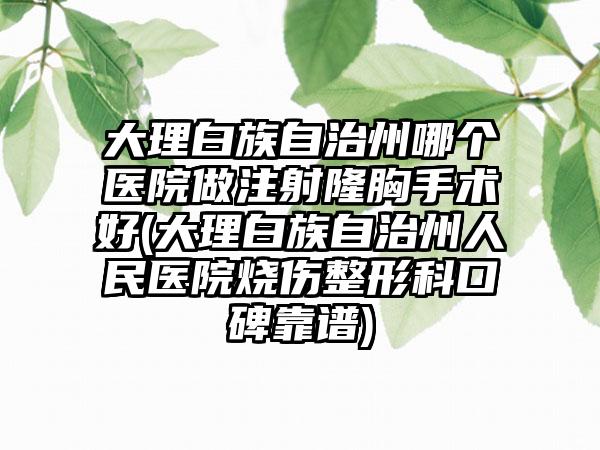 大理白族自治州哪个医院做注射隆胸手术好(大理白族自治州人民医院烧伤整形科口碑靠谱)