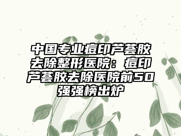 中国专业痘印芦荟胶去除整形医院：痘印芦荟胶去除医院前50强强榜出炉