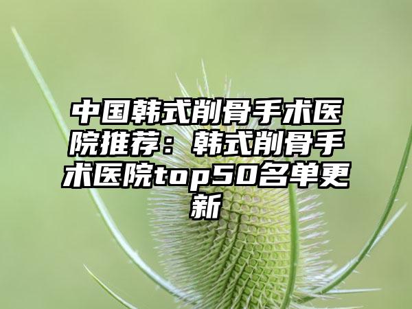 中国韩式削骨手术医院推荐：韩式削骨手术医院top50名单更新