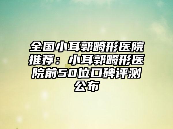 全国小耳郭畸形医院推荐：小耳郭畸形医院前50位口碑评测公布