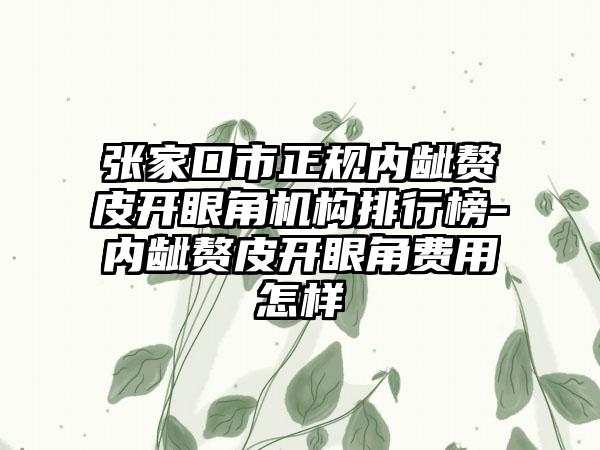 张家口市正规内龇赘皮开眼角机构排行榜-内龇赘皮开眼角费用怎样