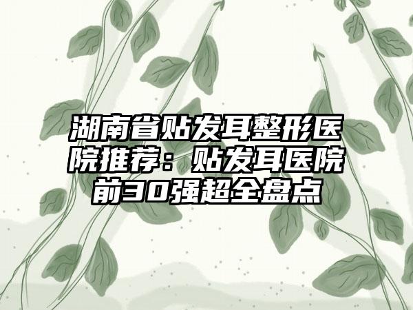 湖南省贴发耳整形医院推荐：贴发耳医院前30强超全盘点