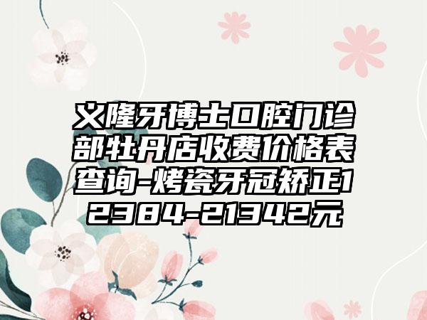 义隆牙博士口腔门诊部牡丹店收费价格表查询-烤瓷牙冠矫正12384-21342元