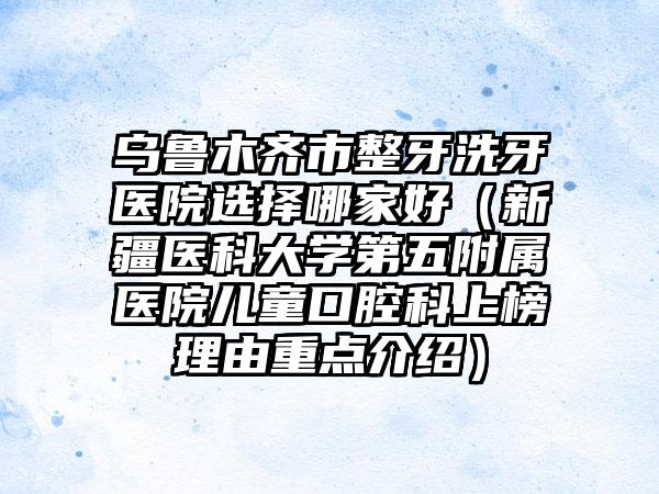 乌鲁木齐市整牙洗牙医院选择哪家好（新疆医科大学第五附属医院儿童口腔科上榜理由重点介绍）
