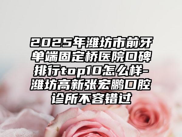 2025年潍坊市前牙单端固定桥医院口碑排行top10怎么样-潍坊高新张宏鹏口腔诊所不容错过