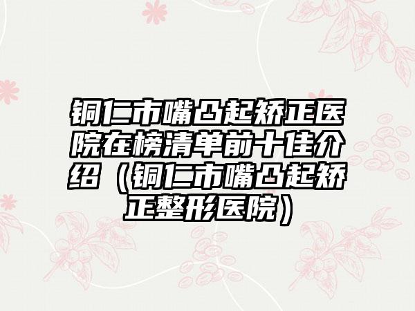 铜仁市嘴凸起矫正医院在榜清单前十佳介绍（铜仁市嘴凸起矫正整形医院）