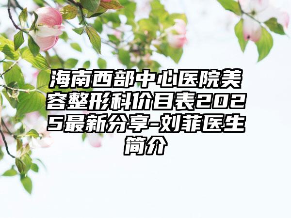 海南西部中心医院美容整形科价目表2025最新分享-刘菲医生简介