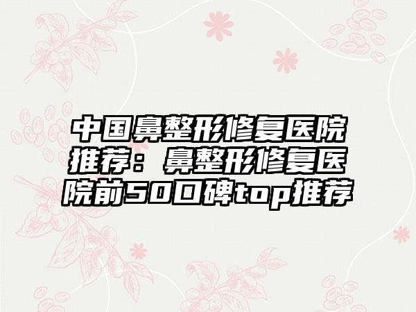 中国鼻整形修复医院推荐：鼻整形修复医院前50口碑top推荐