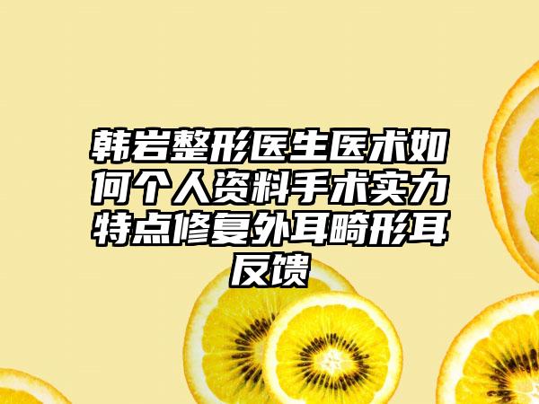 韩岩整形医生医术如何个人资料手术实力特点修复外耳畸形耳反馈