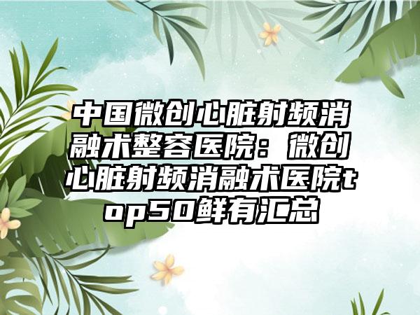 中国微创心脏射频消融术整容医院：微创心脏射频消融术医院top50鲜有汇总