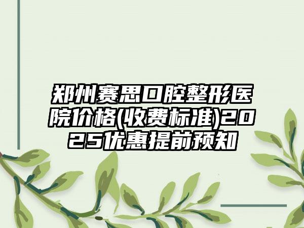 郑州赛思口腔整形医院价格(收费标准)2025优惠提前预知