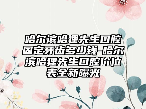 哈尔滨哈狸先生口腔固定牙齿多少钱-哈尔滨哈狸先生口腔价位表全新曝光